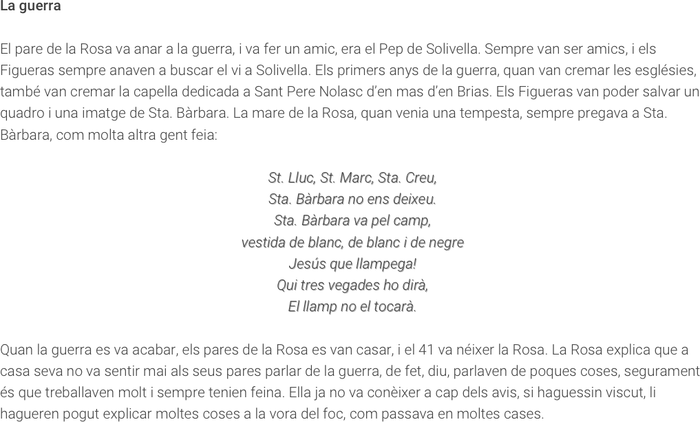La guerraEl pare de la Rosa va anar a la guerra, i va fer un amic, era el Pep de Solivella. Sempre van ser amics, i els Figueras sempre anaven a buscar el vi a Solivella. Els primers anys de la guerra, quan van cremar les esglésies, també van cremar la capella dedicada a Sant Pere Nolasc d’en mas d’en Brias. Els Figueras van poder salvar un quadro i una imatge de Sta. Bàrbara. La mare de la Rosa, quan venia una tempesta, sempre pregava a Sta. Bàrbara, com molta altra gent feia:St. Lluc, St. Marc, Sta. Creu,Sta. Bàrbara no ens deixeu.Sta. Bàrbara va pel camp,vestida de blanc, de blanc i de negreJesús que llampega!Qui tres vegades ho dirà,El llamp no el tocarà.  Quan la guerra es va acabar, els pares de la Rosa es van casar, i el 41 va néixer la Rosa. La Rosa explica que a casa seva no va sentir mai als seus pares parlar de la guerra, de fet, diu, parlaven de poques coses, segurament és que treballaven molt i sempre tenien feina. Ella ja no va conèixer a cap dels avis, si haguessin viscut, li hagueren pogut explicar moltes coses a la vora del foc, com passava en moltes cases. 